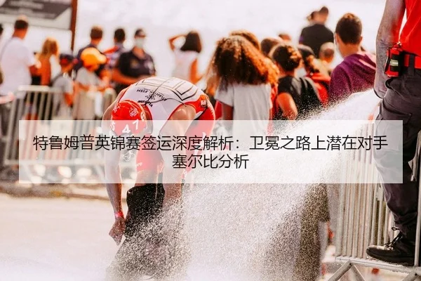 特鲁姆普英锦赛签运深度解析：卫冕之路上潜在对手塞尔比分析